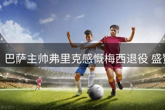 巴萨主帅弗里克感慨梅西退役 盛赞其世界杯表现